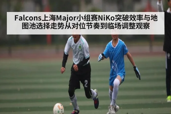Falcons上海Major小组赛NiKo突破效率与地图池选择走势从对位节奏到临场调整观察